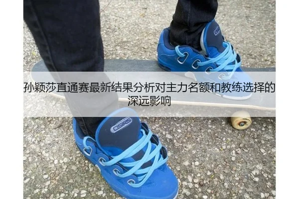 孙颖莎直通赛最新结果分析对主力名额和教练选择的深远影响